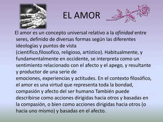 EL AMOR
El amor es un concepto universal relativo a la afinidad entre
seres, definido de diversas formas según las diferentes
ideologías y puntos de vista
(cientifico,filosofico, religioso, artístico). Habitualmente, y
fundamentalmente en occidente, se interpreta como un
sentimiento relacionado con el afecto y el apego, y resultante
y productor de una serie de
emociones, experiencias y actitudes. En el contexto filosófico,
el amor es una virtud que representa toda la bondad,
compasión y afecto del ser humano También puede
describirse como acciones dirigidas hacia otros y basadas en
la compasión, o bien como acciones dirigidas hacia otros (o
hacia uno mismo) y basadas en el afecto.
 