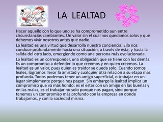 LA LEALTAD
Hacer aquello con lo que uno se ha comprometido aun entre
circunstancias cambiantes. Un valor sin el cual nos quedamos solos y que
debemos vivir nosotros antes que nadie.
La lealtad es una virtud que desarrolla nuestra conciencia. Ella nos
conduce profundamente hacia una situación, a través de ésta, y hacia la
salida del otro lado, emergiendo como una persona más evolucionada.
La lealtad es un corresponder, una obligación que se tiene con los demás.
Es un compromiso a defender lo que creemos y en quien creemos. La
lealtad es un valor, pues quien es traidor se queda solo. Cuando somos
leales, logramos llevar la amistad y cualquier otra relación a su etapa más
profunda. Todos podemos tener un amigo superficial, o trabajar en un
lugar simplemente porque nos pagan. Sin embargo la lealtad implica un
compromiso que va más hondo: es el estar con un amigo en las buenas y
en las malas, es el trabajar no solo porque nos pagan, sino porque
tenemos un compromiso más profundo con la empresa en donde
trabajamos, y con la sociedad misma.
 
