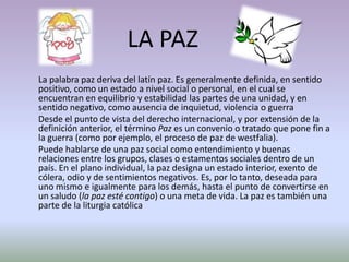 LA PAZ
La palabra paz deriva del latín paz. Es generalmente definida, en sentido
positivo, como un estado a nivel social o personal, en el cual se
encuentran en equilibrio y estabilidad las partes de una unidad, y en
sentido negativo, como ausencia de inquietud, violencia o guerra
Desde el punto de vista del derecho internacional, y por extensión de la
definición anterior, el término Paz es un convenio o tratado que pone fin a
la guerra (como por ejemplo, el proceso de paz de westfalia).
Puede hablarse de una paz social como entendimiento y buenas
relaciones entre los grupos, clases o estamentos sociales dentro de un
país. En el plano individual, la paz designa un estado interior, exento de
cólera, odio y de sentimientos negativos. Es, por lo tanto, deseada para
uno mismo e igualmente para los demás, hasta el punto de convertirse en
un saludo (la paz esté contigo) o una meta de vida. La paz es también una
parte de la liturgia católica
 