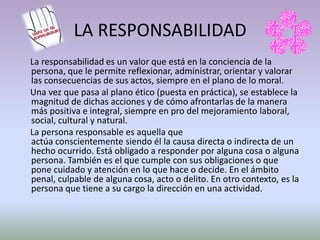 LA RESPONSABILIDAD
La responsabilidad es un valor que está en la conciencia de la
persona, que le permite reflexionar, administrar, orientar y valorar
las consecuencias de sus actos, siempre en el plano de lo moral.
Una vez que pasa al plano ético (puesta en práctica), se establece la
magnitud de dichas acciones y de cómo afrontarlas de la manera
más positiva e integral, siempre en pro del mejoramiento laboral,
social, cultural y natural.
La persona responsable es aquella que
actúa conscientemente siendo él la causa directa o indirecta de un
hecho ocurrido. Está obligado a responder por alguna cosa o alguna
persona. También es el que cumple con sus obligaciones o que
pone cuidado y atención en lo que hace o decide. En el ámbito
penal, culpable de alguna cosa, acto o delito. En otro contexto, es la
persona que tiene a su cargo la dirección en una actividad.
 