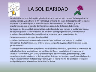 LA SOLIDARIDAD
 La solidaridad es uno de los principios básicos de la concepción cristiana de la organización
social y política, y constituye el fin y el motivo primario del valor de la organización social. Su
importancia es radical para el buen desarrollo de una doctrina social sana, y es de
singular interés para el estudio del hombre en sociedad y de la sociedad misma.
 Junto con los de autoridad, personalidad, subsidiaridad y bien común, la solidaridad es uno
de los principios de la filosofía social. Se entiende por regla general que, sin estos cinco
principios, la sociedad no funciona bien ni se encamina hacia su verdadero fin.
Presentamos aquí el principio de solidaridad.
La palabra solidaridad proviene del sustantivo latín soliditas, que expresa la realidad
homogénea de algo físicamente entero, unido, compacto, cuyas partes integrantes son de
igual naturaleza
La teología cristiana adoptó por primera vez el término solidaritas, aplicado a la comunidad de
todos los hombres, iguales todos por ser hijos de Dios, y vinculados estrechamente en
sociedad. Entendemos, por tanto, que el concepto de solidaridad, para la teología, está
estrechamente vinculado con el de fraternidad de todos los hombres; una fraternidad que les
impulsa buscar el bien de todas las personas, por el hecho mismo de que todos son iguales
en dignidad gracias a la realidad de la filiación divina.
 