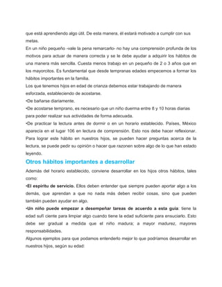que está aprendiendo algo útil. De esta manera, él estará motivado a cumplir con sus
metas.
En un niño pequeño -vale la pena remarcarlo- no hay una comprensión profunda de los
motivos para actuar de manera correcta y se le debe ayudar a adquirir los hábitos de
una manera más sencilla. Cuesta menos trabajo en un pequeño de 2 o 3 años que en
los mayorcitos. Es fundamental que desde tempranas edades empecemos a formar los
hábitos importantes en la familia.
Los que tenemos hijos en edad de crianza debemos estar trabajando de manera
esforzada, estableciendo de acostarse.
•De bañarse diariamente.
•De acostarse temprano, es necesario que un niño duerma entre 8 y 10 horas diarias
para poder realizar sus actividades de forma adecuada.
•De practicar la lectura antes de dormir o en un horario establecido. Países, México
aparecía en el lugar 106 en lectura de comprensión. Esto nos debe hacer reflexionar.
Para lograr este hábito en nuestros hijos, se pueden hacer preguntas acerca de la
lectura, se puede pedir su opinión o hacer que razonen sobre algo de lo que han estado
leyendo.

Otros hábitos importantes a desarrollar
Además del horario establecido, conviene desarrollar en los hijos otros hábitos, tales
como:
•El espíritu de servicio. Ellos deben entender que siempre pueden aportar algo a los
demás, que aprendan a que no nada más deben recibir cosas, sino que pueden
también pueden ayudar en algo.
•Un niño puede empezar a desempeñar tareas de acuerdo a esta guía: tiene la
edad sufí ciente para limpiar algo cuando tiene la edad suficiente para ensuciarlo. Esto
debe ser gradual a medida que el niño madura; a mayor madurez, mayores
responsabilidades.
Algunos ejemplos para que podamos entenderlo mejor lo que podríamos desarrollar en
nuestros hijos, según su edad:
 