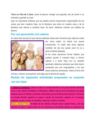 •Para un niño de 5 años: sacar la basura, recoger sus juguetes, dar de comer a su
mascota y guardar su ropa.
Aquí es importante enfatizar que los padres somos mayormente responsables de las
cosas que leen nuestros hijos, de la literatura que entra en nuestra casa y de la
literatura que damos a nuestros hijos. Es decir, debemos orientar sus hábitos de
lectura.

Por una generación con valores
Si usted sólo escucha lo que hemos platicado hasta este momento pero deja las cosas
                                          así   como    están,   no    habrá   una   buena
                                          consecución. Si usted sólo toma algunas
                                          medidas, tal vez eso ayude, pero no va a
                                          tener el efecto deseado.
                                          Si de veras queremos formar hábitos que
                                          puedan ayudar a nuestros hijos, a formar
                                          valores y a tener hijos con un carácter
                                          aprobado, debemos entender que ellos tienen
                                          conductas que son inapropiadas y los que
                                          ahora estamos sembrando. Usted al final verá
el fruto y créame, será grande, será algo que lo llenará de orgullo.

Realiza las siguientes actividades propuestas en conjunto
con tus hijos:

1.-Valores Familiares: Lleven a cabo un consejo familiar en el cual la familia mencione
cinco o seis valores familiares y tradiciones. Hablen acerca de la importancia de pasar
tiempos juntos en familia y discutan actividades que la familia podría disfrutar. Terminen
el consejo familiar jugando un juego o yendo de excursión, jugando en el parque,
nadando, yendo a andar en bicicleta o leyendo un libro en familia.
Salud y Aptitud Física: Al hablar de los valores, incluyan salud y aptitud física. ¿De qué
manera la salud y aptitud física de los miembros de la familia afectan la selección de
 