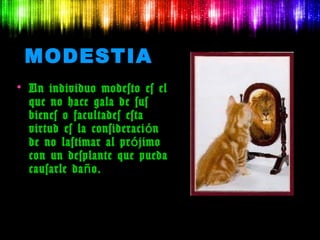 MODESTIA
• Un individuo modesto es el
  que no hace gala de sus
  bienes o facultades esta
  virtud es la consideraci ó n
  de no lastimar al pr ó jimo
  con un desplante que pueda
  causarle da ñ o.
 
