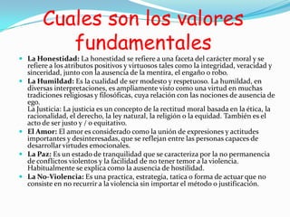 Cuales son los valores
fundamentales
 La Honestidad: La honestidad se refiere a una faceta del carácter moral y se
refiere a los atributos positivos y virtuosos tales como la integridad, veracidad y
sinceridad, junto con la ausencia de la mentira, el engaño o robo.
 La Humildad: Es la cualidad de ser modesto y respetuoso. La humildad, en
diversas interpretaciones, es ampliamente visto como una virtud en muchas
tradiciones religiosas y filosóficas, cuya relación con las nociones de ausencia de
ego.
La Justicia: La justicia es un concepto de la rectitud moral basada en la ética, la
racionalidad, el derecho, la ley natural, la religión o la equidad. También es el
acto de ser justo y / o equitativo.
 El Amor: El amor es considerado como la unión de expresiones y actitudes
importantes y desinteresadas, que se reflejan entre las personas capaces de
desarrollar virtudes emocionales.
 La Paz: Es un estado de tranquilidad que se caracteriza por la no permanencia
de conflictos violentos y la facilidad de no tener temor a la violencia.
Habitualmente se explica como la ausencia de hostilidad.
 La No-Violencia: Es una practica, estrategia, tatica o forma de actuar que no
consiste en no recurrir a la violencia sin importar el método o justificación.
 