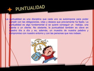 La puntualidad es una disciplina que cada uno se autoimpone para poder
cumplir con las obligaciones, citas y deseos que previamente ha fijado. La
puntualidad es algo fundamental si se quiere conseguir un trabajo, una
cuenta o un cliente. No obstante, la puntualidad también es clave en
nuestro día a día y es, además, un muestra de nuestra palabra y
compromiso con nuestro entorno y con las personas que nos rodean.
 