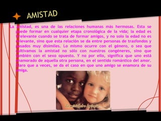 La amistad, es una de las relaciones humanas más hermosas. Esta se
puede formar en cualquier etapa cronológica de la vida; la edad es
irrelevante cuando se trata de formar amigos, y no solo la edad no es
relevante, sino que esta relación se da entre personas de trasfondos y
pasados muy disímiles. Lo mismo ocurre con el género, o sea que
cultivamos la amistad no sólo con nuestros congéneres, sino que
también con el sexo opuesto. Y no por ello, significa que uno está
enamorado de aquella otra persona, en el sentido romántico del amor.
Claro que a veces, se da el caso en que uno amigo se enamora de su
amiga.
 