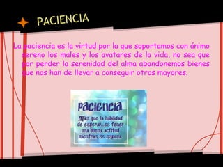 La paciencia es la virtud por la que soportamos con ánimo
sereno los males y los avatares de la vida, no sea que
por perder la serenidad del alma abandonemos bienes
que nos han de llevar a conseguir otros mayores.
 