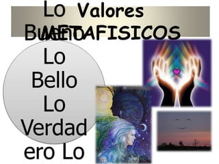 Valores
METAFISICOS
Lo
Bueno
Lo
Bello
Lo
Verdad
ero Lo
 