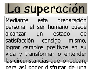 La superación
Mediante esta preparación
personal el ser humano puede
alcanzar un estado de
satisfacción consigo mismo,
lograr cambios positivos en su
vida y transformar o entender
las circunstancias que lo rodean,
 