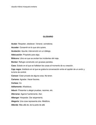 claudia milena mosquera renteria

GLOSARIO

Acatar: Respetar, obedecer. Venerar, someterse.
Acceder: Consentir en lo que otro quiere.
Acotación: Apunte; intervención en un diálogo.
Adecuación: Propósito para algo.
Bitácora: Libro en que se anotan los incidentes del viaje.
Búnker: Refugio construido con gruesas paredes.
Caos: Estado en el que se hallaban las cosas al momento de su creación.
Caja negra: Artefacto en el que se graba la conversación entre el capitán de un avión y
la torre de control.
Carecer: Estar privado de alguna cosa. No tener.
Carisma: Agradar. Hacer favores.
Certeza: Co
Aditamento: Añadidura.
Aducir: Presentar o alegar pruebas, razones, etc.
Aferrarse: Agarrar fuertemente. Asir.
Albergar: Hospedar. Dar alojamiento.
Alegoría: Una cosa representa otra. Metáfora.
Allende: Más allá de, de la parte de allá

 