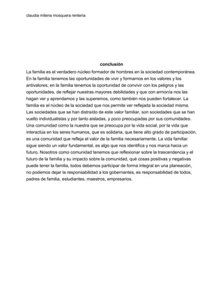 claudia milena mosquera renteria

conclusión
La familia es el verdadero núcleo formador de hombres en la sociedad contemporánea.
En la familia tenemos las oportunidades de vivir y formarnos en los valores y los
antivalores; en la familia tenemos la oportunidad de convivir con los peligros y las
oportunidades, de reflejar nuestras mayores debilidades y que con armonía nos las
hagan ver y aprendamos y las superemos, como también nos pueden fortalecer. La
familia es el núcleo de la sociedad que nos permite ver reflejada la sociedad misma.
Las sociedades que se han distraído de este valor familiar, son sociedades que se han
vuelto individualistas y por tanto aisladas, y poco preocupadas por sus comunidades.
Una comunidad como la nuestra que se preocupa por la vida social, por la vida que
interactúa en los seres humanos, que es solidaria, que tiene alto grado de participación,
es una comunidad que refleja el valor de la familia necesariamente. La vida familiar
sigue siendo un valor fundamental, es algo que nos identifica y nos marca hacia un
futuro. Nosotros como comunidad tenemos que reflexionar sobre la trascendencia y el
futuro de la familia y su impacto sobre la comunidad, qué cosas positivas y negativas
puede tener la familia, todos debemos participar de forma integral en una planeación,
no podemos dejar la responsabilidad a los gobernantes, es responsabilidad de todos,
padres de familia, estudiantes, maestros, empresarios.

 