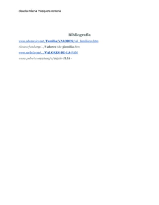 claudia milena mosquera renteria

Bibliografía
www.edumexico.net/Familia/VALORES/val_familiares.htm
tilz.tearfund.org/.../Valores+de+familia.htm
www.scribd.com/.../VALORES-DE-LA-FAM
www.pnlnet.com/chasq/a/16506 -ILIA -

 