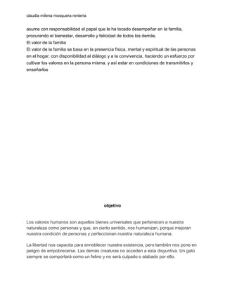 claudia milena mosquera renteria

asume con responsabilidad el papel que le ha tocado desempeñar en la familia,
procurando el bienestar, desarrollo y felicidad de todos los demás.
El valor de la familia
El valor de la familia se basa en la presencia física, mental y espiritual de las personas
en el hogar, con disponibilidad al diálogo y a la convivencia, haciendo un esfuerzo por
cultivar los valores en la persona misma, y así estar en condiciones de transmitirlos y
enseñarlos

objetivo

Los valores humanos son aquellos bienes universales que pertenecen a nuestra
naturaleza como personas y que, en cierto sentido, nos humanizan, porque mejoran
nuestra condición de personas y perfeccionan nuestra naturaleza humana.
La libertad nos capacita para ennoblecer nuestra existencia, pero también nos pone en
peligro de empobrecerse. Las demás creaturas no acceden a esta disyuntiva. Un gato
siempre se comportará como un felino y no será culpado o alabado por ello.

 