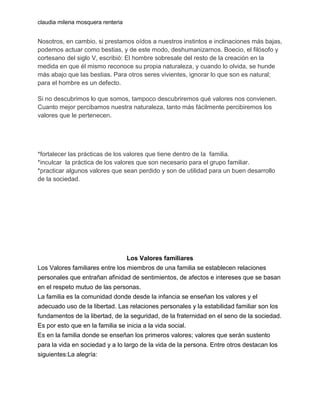 claudia milena mosquera renteria

Nosotros, en cambio, si prestamos oídos a nuestros instintos e inclinaciones más bajas,
podemos actuar como bestias, y de este modo, deshumanizarnos. Boecio, el filósofo y
cortesano del siglo V, escribió: El hombre sobresale del resto de la creación en la
medida en que él mismo reconoce su propia naturaleza, y cuando lo olvida, se hunde
más abajo que las bestias. Para otros seres vivientes, ignorar lo que son es natural;
para el hombre es un defecto.
Si no descubrimos lo que somos, tampoco descubriremos qué valores nos convienen.
Cuanto mejor percibamos nuestra naturaleza, tanto más fácilmente percibiremos los
valores que le pertenecen.

*fortalecer las prácticas de los valores que tiene dentro de la familia.
*inculcar la práctica de los valores que son necesario para el grupo familiar.
*practicar algunos valores que sean perdido y son de utilidad para un buen desarrollo
de la sociedad.

Los Valores familiares
Los Valores familiares entre los miembros de una familia se establecen relaciones
personales que entrañan afinidad de sentimientos, de afectos e intereses que se basan
en el respeto mutuo de las personas.
La familia es la comunidad donde desde la infancia se enseñan los valores y el
adecuado uso de la libertad. Las relaciones personales y la estabilidad familiar son los
fundamentos de la libertad, de la seguridad, de la fraternidad en el seno de la sociedad.
Es por esto que en la familia se inicia a la vida social.
Es en la familia donde se enseñan los primeros valores; valores que serán sustento
para la vida en sociedad y a lo largo de la vida de la persona. Entre otros destacan los
siguientes:La alegría:

 