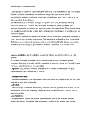 claudia milena mosquera renteria

La alegría es un valor que se siembra primeramente en el seno familiar. Es en el núcleo
familiar donde se procura que los miembros se ayuden unos a otros en sus
necesidades, en la superación de obstáculos y dificultades, así como el compartir los
logros y éxitos de los demás.
En el fondo lo que se fomenta es dejar el egoísmo a un lado, buscando el bien y
compartir con el otro. Cuando nos centramos en nuestras preocupaciones y no
estamos dispuestos a ayudar a los que nos rodean somos egoístas. El egoísta no suele
ser una persona alegre. Es en este darse a los demás miembros de la familia donde se
obtiene la alegría.
La alegría no depende de las circunstancias o de las facilidades que puede presentar la
vida y tampoco consiste en tener cosas. Este valor tiene su fundamento en lo profundo
de la persona, no es sino la consecuencia de una vida equilibrada, de una coherencia
entre lo que pensamos y lo que hacemos, el tener una mente y un cuerpo sanos.

La generosidad:La generosidad es uno de los valores que se fomentan en la vida
familiar.
El respeto:El respeto hacia los demás miembros es otro de los valores que se
fomentan dentro de la familia, no sólo respecto a la persona misma, sino también a sus
opiniones y sentimientos. y son valorados.
La justicia:La justicia se fomenta en el seno de la familia al establecerse lo que
corresponde a cada miembro de la misma
La responsabilidad:
La responsabilidad supone asumir las consecuencias de los propios actos, no solo ante
uno mismo sino ante los demás.
La lealtad:
La lealtad surge cuando se reconocen y aceptan vínculos que nos unen a otros, de tal
manera que se busca fortalecer y salvaguardar dichos vínculos así como los valores
que representan.
La autoestima:
La autoestima es uno de los valores fundamentales para el ser humano maduro,
equilibrado y sano. Este valor tiene sus raíces y fundamentos en el núcleo familiar.

 