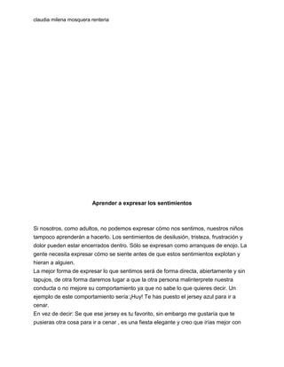 claudia milena mosquera renteria

Aprender a expresar los sentimientos

Si nosotros, como adultos, no podemos expresar cómo nos sentimos, nuestros niños
tampoco aprenderán a hacerlo. Los sentimientos de desilusión, tristeza, frustración y
dolor pueden estar encerrados dentro. Sólo se expresan como arranques de enojo. La
gente necesita expresar cómo se siente antes de que estos sentimientos explotan y
hieran a alguien.
La mejor forma de expresar lo que sentimos será de forma directa, abiertamente y sin
tapujos, de otra forma daremos lugar a que la otra persona malinterprete nuestra
conducta o no mejore su comportamiento ya que no sabe lo que quieres decir. Un
ejemplo de este comportamiento sería:¡Huy! Te has puesto el jersey azul para ir a
cenar.
En vez de decir: Se que ese jersey es tu favorito, sin embargo me gustaría que te
pusieras otra cosa para ir a cenar , es una fiesta elegante y creo que irías mejor con

 