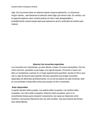 claudia milena mosquera renteria

traje. Con la primera frase no estamos dando ninguna explicación, no ofrecemos
ningún cambio , solo llamamos la atención sobre algo que hemos visto. En cambio, con
la segunda dejamos claro nuestra postura sin decir nada desagradable y
probablemente nuestra pareja sepa qué esperamos de él y entenderá el cambio para
mejorar.

Atesorar los recuerdos especiales
Los recuerdos son importantes, ya sean felices o tristes. Es bueno recordarlos. Con los
niños menores, ayudarlos a que hagan una caja de tesoros. Encontrar o hacer con
ellos un receptáculo y pensar en un lugar especial para guardarlo. Ayudar al niño a que
use su caja de tesoros para guardar artículos pequeños que tengan recuerdos
especiales de diferentes acontecimientos. Si uno de los padres se está muriendo, ésta
es una actividad a desarrollar juntos para ayudar al niño a recordarlo.
Estar disponibles
La gente siempre está ocupada. Los padres están ocupados. Las madres están
ocupadas. Los niños están ocupados. Estamos todos ocupados, pero si no
encontramos tiempo para compartir mutuamente, las cosas se interponen entre
nosotros. Las buenas relaciones rara vez sólo suceden. Hay que hacerse del tiempo
para desarrollarlas.

 