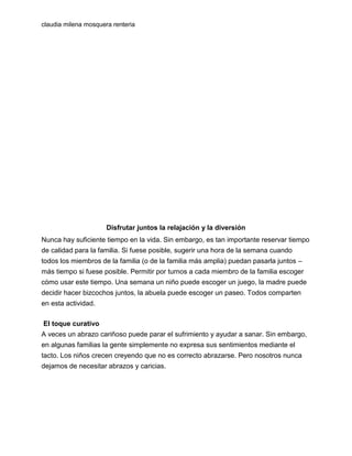 claudia milena mosquera renteria

Disfrutar juntos la relajación y la diversión
Nunca hay suficiente tiempo en la vida. Sin embargo, es tan importante reservar tiempo
de calidad para la familia. Si fuese posible, sugerir una hora de la semana cuando
todos los miembros de la familia (o de la familia más amplia) puedan pasarla juntos –
más tiempo si fuese posible. Permitir por turnos a cada miembro de la familia escoger
cómo usar este tiempo. Una semana un niño puede escoger un juego, la madre puede
decidir hacer bizcochos juntos, la abuela puede escoger un paseo. Todos comparten
en esta actividad.
El toque curativo
A veces un abrazo cariñoso puede parar el sufrimiento y ayudar a sanar. Sin embargo,
en algunas familias la gente simplemente no expresa sus sentimientos mediante el
tacto. Los niños crecen creyendo que no es correcto abrazarse. Pero nosotros nunca
dejamos de necesitar abrazos y caricias.

 