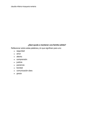 claudia milena mosquera renteria

¿Qué ayuda a mantener una familia sólida?
Reflexionar sobre estas palabras y lo que significan para uno:
●

seguridad

●

amor

●

aliento

●

comprensión

●

justicia

●

paciencia

●

bondad

●

comunicación clara

●

gracia

 