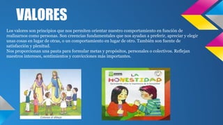 VALORES
Los valores son principios que nos permiten orientar nuestro comportamiento en función de
realizarnos como personas. Son creencias fundamentales que nos ayudan a preferir, apreciar y elegir
unas cosas en lugar de otras, o un comportamiento en lugar de otro. También son fuente de
satisfacción y plenitud.
Nos proporcionan una pauta para formular metas y propósitos, personales o colectivos. Reflejan
nuestros intereses, sentimientos y convicciones más importantes.