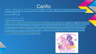 Cariño
cariño es la inclinación de amor o afecto que se siente hacia una persona,
animal o cosa.
El
El cariño familiar
Da seguridad, cimienta la personalidad del individuo, hombre o mujer, proporciona
convencimiento a las acciones y evita caer en el tremendismo. El cariño familiar
sirve de colchón donde caer en los malos momentos, de soporte donde agarrar
cuando las cosas vienen mal dadas.