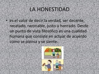 LA HONESTIDAD
• es el valor de decir la verdad, ser decente,
recatado, razonable, justo u honrado. Desde
un punto de vista filosófico es una cualidad
humana que consiste en actuar de acuerdo
como se piensa y se siente.