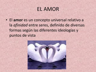 EL AMOR
• El amor es un concepto universal relativo a
la afinidad entre seres, definido de diversas
formas según las diferentes ideologías y
puntos de vista