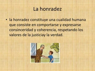 La honradez
• la honradez constituye una cualidad humana
que consiste en comportarse y expresarse
consinceridad y coherencia, respetando los
valores de la justiciay la verdad.
