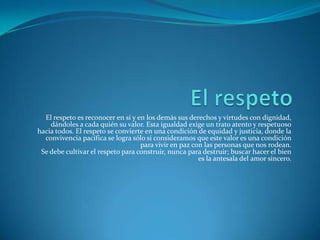 El respeto es reconocer en sí y en los demás sus derechos y virtudes con dignidad,
dándoles a cada quién su valor. Esta igualdad exige un trato atento y respetuoso
hacia todos. El respeto se convierte en una condición de equidad y justicia, donde la
convivencia pacífica se logra sólo si consideramos que este valor es una condición
para vivir en paz con las personas que nos rodean.
Se debe cultivar el respeto para construir, nunca para destruir; buscar hacer el bien
es la antesala del amor sincero.
 