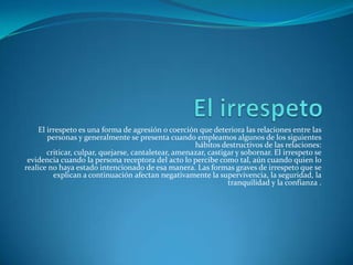 El irrespeto es una forma de agresión o coerción que deteriora las relaciones entre las
personas y generalmente se presenta cuando empleamos algunos de los siguientes
hábitos destructivos de las relaciones:
criticar, culpar, quejarse, cantaletear, amenazar, castigar y sobornar. El irrespeto se
evidencia cuando la persona receptora del acto lo percibe como tal, aún cuando quien lo
realice no haya estado intencionado de esa manera. Las formas graves de irrespeto que se
explican a continuación afectan negativamente la supervivencia, la seguridad, la
tranquilidad y la confianza .
 