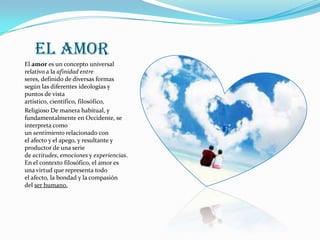 El amor
El amor es un concepto universal
relativo a la afinidad entre
seres, definido de diversas formas
según las diferentes ideologías y
puntos de vista
artístico, científico, filosófico,
Religioso De manera habitual, y
fundamentalmente en Occidente, se
interpreta como
un sentimiento relacionado con
el afecto y el apego, y resultante y
productor de una serie
de actitudes, emociones y experiencias.
En el contexto filosófico, el amor es
una virtud que representa todo
el afecto, la bondad y la compasión
del ser humano.
 