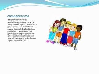 compañerismo
El compañerismo es el
sentimiento de unidad entre los
integrantes de alguna comunidad o
grupo que se haya formado con
alguna finalidad. Es algo bastante
amplio, en el sentido que este
grupo puede ser por ejemplo un
grupo de alumnos en un colegio,
un equipo deportivo, miembros de
alguna comunidad, etc...
 
