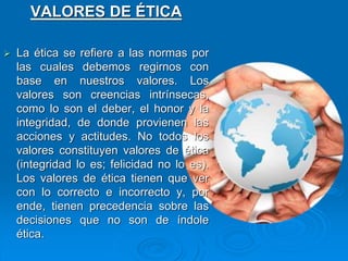 VALORES DE ÉTICA
 La ética se refiere a las normas por
las cuales debemos regirnos con
base en nuestros valores. Los
valores son creencias intrínsecas,
como lo son el deber, el honor y la
integridad, de donde provienen las
acciones y actitudes. No todos los
valores constituyen valores de ética
(integridad lo es; felicidad no lo es).
Los valores de ética tienen que ver
con lo correcto e incorrecto y, por
ende, tienen precedencia sobre las
decisiones que no son de índole
ética.
 