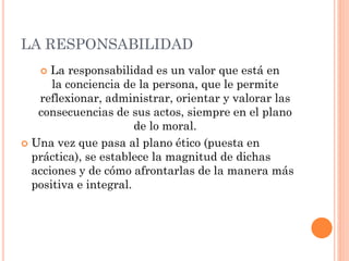 LA RESPONSABILIDAD
 La responsabilidad es un valor que está en
la conciencia de la persona, que le permite
reflexionar, administrar, orientar y valorar las
consecuencias de sus actos, siempre en el plano
de lo moral.
 Una vez que pasa al plano ético (puesta en
práctica), se establece la magnitud de dichas
acciones y de cómo afrontarlas de la manera más
positiva e integral.
 