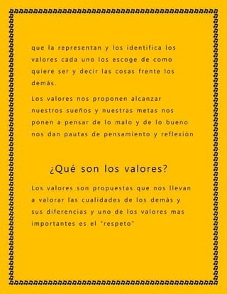 q u e l a r e p r e s e n t a n y l o s i d e n t i f i c a l o s
v a l o r e s c a d a u n o l o s e s c o g e d e c o m o
q u i e r e s e r y d e c i r l a s c o s a s f r e n t e l o s
d e m á s .
L o s v a l o r e s n o s p r o p o n e n a l c a n z a r
n u e s t r o s s u e ñ o s y n u e s t r a s m e t a s n o s
p o n e n a p e n s a r d e l o m a l o y d e l o b u e n o
n o s d a n p a u t a s d e p e n s a m i e n t o y r e f l e x i ó n
¿Qué son los valores?
L o s v a l o r e s s o n p r o p u e s t a s q u e n o s l l e v a n
a v a l o r a r l a s c u a l i d a d e s d e l o s d e m á s y
s u s d i f e r e n c i a s y u n o d e l o s v a l o r e s m a s
i m p o r t a n t e s e s e l “ r e s p e t o ”
 