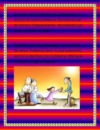 Es hacer uso del derecho a gobernarse a si
mismo sin control externo. Permite actuar
de manera independiente, recordando que
se es parte de un todo.
Caridad: Esta virtud teologal, es la síntesis
del amor. Podemos decir lo que queremos,
pero si lo decimos con Caridad se afianza la
Amistad y se gana respeto.
/
 
