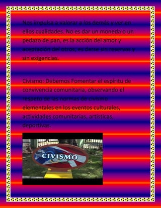 Nos impulsa a valorar a los demás y ver en
ellos cualidades. No es dar un moneda o un
pedazo de pan, es la acción del amor y
aceptación del otros; es darse sin reservas y
sin exigencias.
Civismo: Debemos Fomentar el espíritu de
convivencia comunitaria, observando el
respeto de las normas de civismo
elementales en los eventos culturales,
actividades comunitarias, artísticas,
deportivas.
 