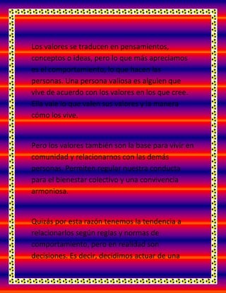 Los valores se traducen en pensamientos,
conceptos o ideas, pero lo que más apreciamos
es el comportamiento, lo que hacen las
personas. Una persona valiosa es alguien que
vive de acuerdo con los valores en los que cree.
Ella vale lo que valen sus valores y la manera
cómo los vive.
Pero los valores también son la base para vivir en
comunidad y relacionarnos con las demás
personas. Permiten regular nuestra conducta
para el bienestar colectivo y una convivencia
armoniosa.
Quizás por esta razón tenemos la tendencia a
relacionarlos según reglas y normas de
comportamiento, pero en realidad son
decisiones. Es decir, decidimos actuar de una
 