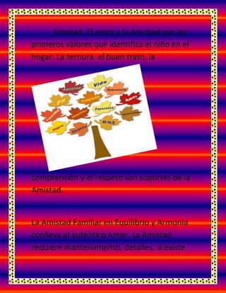 Amistad: El amor y la Amistad son los
primeros valores que identifica el niño en el
hogar. La ternura, el buen trato, la
comprensión y el respeto son soportes de la
Amistad.
La Amistad Familiar en Equilibrio y Armonía
conlleva al auténtico Amor. La Amistad
requiere mantenimiento, detalles, si existe
 