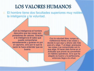 LOS VALORES HUMANOS
El hombre tiene dos facultades superiores muy nobles:
la inteligencia y la voluntad.
Con la inteligencia el hombre
descubre que las cosas son
portadores de valores. Gracias
a la inteligencia él sabe que
puede comportarse
sensatamente y guiarse no por
el capricho, sino por lo que la
razón le hace entender que es
bueno.
Con la voluntad libre: rompe su
indiferencia frente a las cosas y
decide lo que aquí y ahora vale más
para él y elige. Y al elegir, jerarquiza
las cosas y se compromete con lo
que elige. Al hacer esto forma en sí
actitudes que pronto se convertirán
en hábitos operativos. Si lo que ha
elegido es bueno y le perfecciona,
entonces llega a la virtud.
 