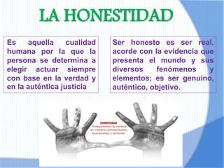 LA HONESTIDAD
Es aquella cualidad
humana por la que la
persona se determina a
elegir actuar siempre
con base en la verdad y
en la auténtica justicia
Ser honesto es ser real,
acorde con la evidencia que
presenta el mundo y sus
diversos fenómenos y
elementos; es ser genuino,
auténtico, objetivo.
 