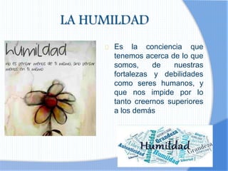 LA HUMILDAD
Es la conciencia que
tenemos acerca de lo que
somos, de nuestras
fortalezas y debilidades
como seres humanos, y
que nos impide por lo
tanto creernos superiores
a los demás
 