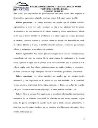 UNIVERSIDAD REGIONAL AUTONOMA DE LOS ANDES 
FACULTAD JURISPRUDENCIA 
CARRERA DERECHO 
buen criterio que tenga nuestro hijo para considerar estos otros valores como aceptables o 
3 
despreciables, o para saber adaptarlos a su buen parecer de la mejor manera posible. 
Valores personales: Los valores personales son aquellos que el individuo considera 
imprescindibles y sobre los cuales construye su vida y sus relaciones con los demás. 
Acostumbran a ser una combinación de valores familiares y valores socioculturales, además 
de los que el propio individuo va aportándose a sí mismo según sus vivencias personales, 
su encuentro con otras personas o con otras culturas en las que, aún imperando una escala 
de valores diferente a la suya, el individuo encuentra actitudes y conductas que considera 
valiosas y las incorpora a sus valores más preciados. 
Valores espirituales: Para muchas personas la religión es un valor de vital importancia y 
trascendencia así como su práctica. De la misma manera, la espiritualidad o la vivencia 
íntima y privada de algún tipo de creencia es un valor fundamental para la coherencia de la 
vida de mucha gente. Los valores espirituales pueden ser sociales, familiares o personales y 
no tienen que ver con el tipo de religión sino con el sentimiento que alimenta esa creencia. 
Valores materiales: Los valores materiales son aquellos que nos permiten nuestra 
subsistencia y son importantes en la medida en que son necesarios. En la actualidad, 
vivimos un alza a nivel social, de los valores materiales: el dinero, los coches, las viviendas 
y lo que a todo esto se asocia como el prestigio, la buena posición económica, etc. 
Valores éticos y morales: Son aquellos que se consideran indispensables para la correcta 
convivencia de los individuos en sociedad. La educación en estos valores depende, en gran 
parte, de que se contemplen en aquellos valores que la familia considera primordiales, es 
decir, que entre los valores familiares que se transmitan a los hijos estén estos valores ético-morales 
imprescindibles: 
 