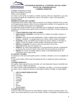 UNIVERSIDAD REGIONAL AUTONOMA DE LOS ANDES 
FACULTAD JURISPRUDENCIA 
CARRERA DERECHO 
5 
NOMBRE: MARTINEZ JAVIER 
DOCENTE: ROBERT FALCONI 
TEMA: LOS VALORES 
Los valores son las normas de conducta y actitudes según las cuales nos comportamos y que están 
de acuerdo con aquello que consideramos correcto. Las virtudes o valores son la base para la 
formación humana 
IMPORTANCIA DE LOS VALORES 
La importancia de los valores radica en que se convierte en un elemento motivador de las acciones 
y del comportamiento humano, define el carácter fundamental y definitivo de la organización, crea 
un sentido de identidad del personal con la organización. 
Son importantes porque describen lo que es primordial para sus implicados, porque identifican los 
resultados que la mayoría espera, guían nuestras actuaciones y determinan si nuestras organización 
tendrá éxito. 
• CARACTERISTICAS DE LOS VALORES 
 Independientes e inmutables: son lo que son y no cambian, por ejemplo: la justicia, la 
belleza, el amor. 
 Absolutos: son los que no están condicionados o atados a ningún hecho social, histórico, 
biológico o individual. Un ejemplo puede ser los valores como la verdad o la bondad. 
 Inagotables: no hay ni ha habido persona alguna que agote la nobleza, la sinceridad, la 
bondad, el amor. Por ejemplo, un atleta siempre se preocupa por mejorar su marca. 
 Objetivos y verdaderos: los valores se dan en las personas o en las cosas, 
independientemente que se les conozca o no. 
 Subjetivos: los valores tienen importancia al ser apreciados por la persona, su importancia 
es sólo para ella, no para los demás. Cada cual los busca de acuerdo con sus intereses. 
 Objetivos: los valores son también objetivos porque se dan independientemente del 
conocimiento que se tenga de ellos. 
CLASES DE VALORES 
Se entiende por valor moral todo aquello que lleve al hombre a defender y crecer en su dignidad de 
persona. 
El valor moral conduce al bien moral. Recordemos que bien es aquello que mejora, perfecciona, 
completa. 
VALORES MORALES: 
Son aquellos valores que perfeccionan al hombre en lo más íntimamente humano, haciéndolo más 
humano, con mayor calidad como persona. 
Los valores morales surgen primordialmente en el individuo por influjo y en el seno de la familia, y 
son valores como el respeto, la tolerancia, la honestidad, la lealtad, el trabajo, la responsabilidad, 
etc. 
• LOS VALORES MORALES SON 
 Libertad 
 Honestidad 
 Valentía 
 Veracidad 
 Humildad 
 Amor 
 Paz 
 Respeto 
 Responsabilidad 
VALORES DE ÉTICA 
La ética se refiere a las normas por las cuales debemos regirnos con base en nuestros valores. Los 
valores son creencias intrínsecas, como lo son el deber, el honor y la integridad, de donde provienen 
 