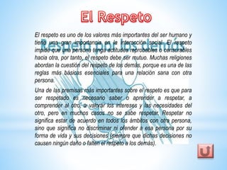 El respeto es uno de los valores más importantes del ser humano y 
tiene una gran importancia en la interacción social. El respeto 
impide que una persona tenga actitudes reprobables o censurables 
hacia otra, por tanto, el respeto debe ser mutuo. Muchas religiones 
abordan la cuestión del respeto de los demás, porque es una de las 
reglas más básicas esenciales para una relación sana con otra 
persona. 
Una de las premisas más importantes sobre el respeto es que para 
ser respetado es necesario saber o aprender a respetar, a 
comprender al otro, a valorar los intereses y las necesidades del 
otro, pero en muchos casos no se sabe respetar. Respetar no 
significa estar de acuerdo en todos los ámbitos con otra persona, 
sino que significa no discriminar ni ofender a esa persona por su 
forma de vida y sus decisiones (siempre que dichas decisiones no 
causen ningún daño o falten el respeto a los demás). 
 