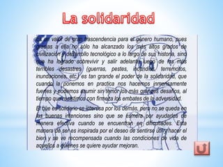 Es un valor de gran trascendencia para el género humano, pues 
gracias a ella no sólo ha alcanzado los más altos grados de 
civilización y desarrollo tecnológico a lo largo de sus historia, sino 
que ha logrado sobrevivir y salir adelante luego de los más 
terribles desastres (guerras, pestes, incendios, terremotos, 
inundaciones, etc.) es tan grande el poder de la solidaridad, que 
cuando la ponemos en practica nos hacemos inmensamente 
fuertes y podemos asumir sin temor los más grandes desafíos, al 
tiempo que resistimos con firmeza los embates de la adversidad. 
El que es solidario se interesa por los demás, pero no se queda en 
las buenas intenciones sino que se esmera por ayudarlos de 
manera efectiva cuando se encuentran en dificultades. Esta 
manera de ser es inspirada por el deseo de sentirse útil y hacer el 
bien y se ve recompensada cuando las condiciones de vida de 
aquellos a quienes se quiere ayudar mejoran. 
 