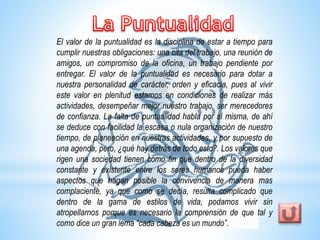 El valor de la puntualidad es la disciplina de estar a tiempo para 
cumplir nuestras obligaciones: una cita del trabajo, una reunión de 
amigos, un compromiso de la oficina, un trabajo pendiente por 
entregar. El valor de la puntualidad es necesario para dotar a 
nuestra personalidad de carácter, orden y eficacia, pues al vivir 
este valor en plenitud estamos en condiciones de realizar más 
actividades, desempeñar mejor nuestro trabajo, ser merecedores 
de confianza. La falta de puntualidad habla por sí misma, de ahí 
se deduce con facilidad la escasa o nula organización de nuestro 
tiempo, de planeación en nuestras actividades, y por supuesto de 
una agenda, pero, ¿qué hay detrás de todo esto?. Los valores que 
rigen una sociedad tienen como fin que dentro de la diversidad 
constante y existente entre los seres humanos pueda haber 
aspectos que hagan posible la convivencia de manera mas 
complaciente, ya que como se decía, resulta complicado que 
dentro de la gama de estilos de vida, podamos vivir sin 
atropellarnos porque es necesario la comprensión de que tal y 
como dice un gran lema “cada cabeza es un mundo”. 
 