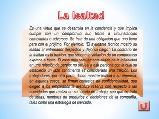 Es una virtud que se desarrolla en la conciencia y que implica 
cumplir con un compromiso aun frente a circunstancias 
cambiantes o adversas. Se trata de una obligación que uno tiene 
para con el prójimo. Por ejemplo: “El ayudante técnico mostró su 
lealtad al entrenador despedido y dejó su cargo”. Lo contrario de 
la lealtad es la traición, que supone la violación de un compromiso 
expreso o tácito. El caso más comúnmente citado es la infidelidad 
en una relación de pareja: no ser leal a esa persona con la cual se 
estableció un lazo sentimental es considerado una traición. Los 
trabajadores, por otra parte, deben mostrar lealtad a su empresa; 
en algunos casos, se firman contratos de confidencialidad, que 
exigen a los empleados la absoluta reserva con respecto a las 
actividades que realiza en su horario de trabajo, sea que se trate 
de ideas, nombres de productos o decisiones de la compañía, 
tales como una estrategia de mercado. 
 