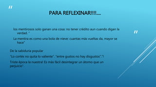 “ 
” 
PARA REFLEXINAR!!!!.... 
los mentirosos solo ganan una cosa: no tener crédito aun cuando digan la 
verdad. “ 
La mentira es como una bola de nieve: cuantas más vueltas da, mayor se 
hace” 
De la sabiduría popular 
“Lo cortés no quita lo valiente”. “entre gustos no hay disgustos”.“! 
Triste época la nuestra! Es más fácil desintegrar un átomo que un 
perjuicio”. 
 